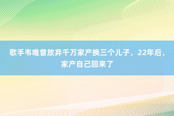 歌手韦唯曾放弃千万家产换三个儿子，22年后，家产自己回来了