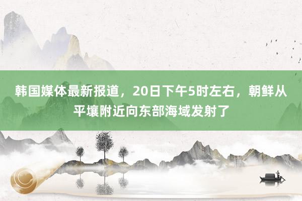 韩国媒体最新报道，20日下午5时左右，朝鲜从平壤附近向东部海域发射了