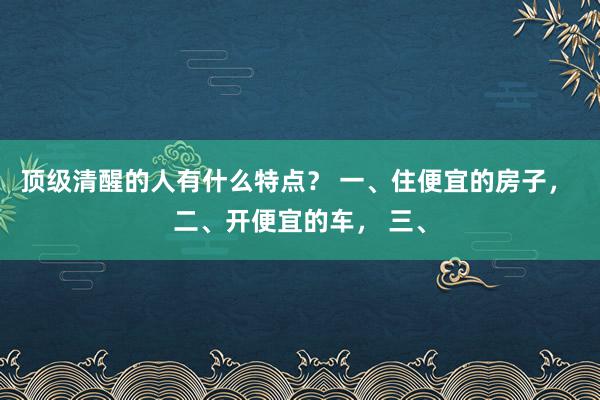 顶级清醒的人有什么特点？ 一、住便宜的房子， 二、开便宜的车， 三、