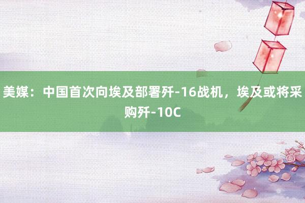 美媒：中国首次向埃及部署歼-16战机，埃及或将采购歼-10C