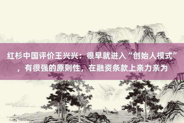 红杉中国评价王兴兴：很早就进入“创始人模式”，有很强的原则性，在融资条款上亲力亲为