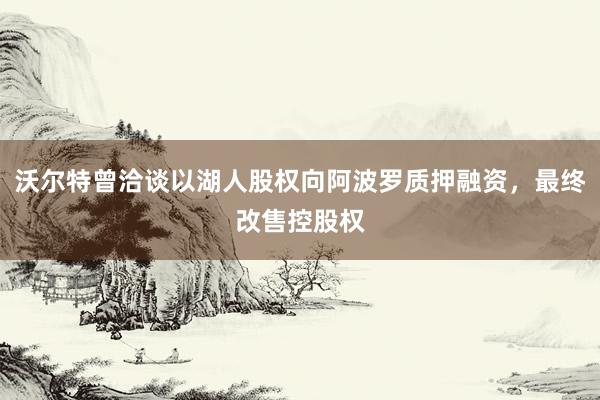 沃尔特曾洽谈以湖人股权向阿波罗质押融资，最终改售控股权
