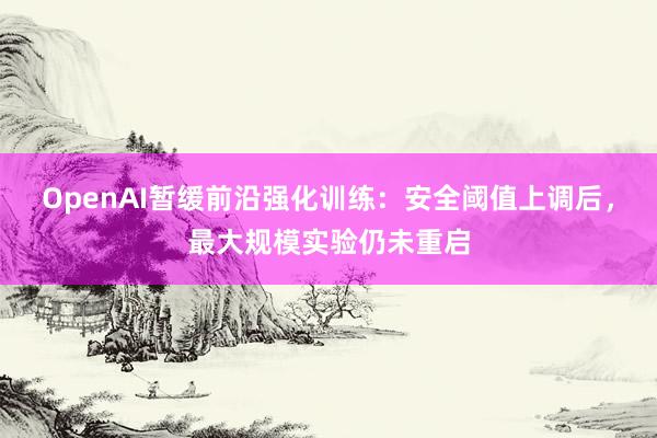 OpenAI暂缓前沿强化训练：安全阈值上调后，最大规模实验仍未重启