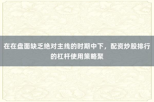 在在盘面缺乏绝对主线的时期中下，配资炒股排行的杠杆使用策略聚