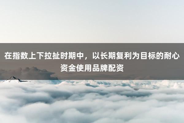 在指数上下拉扯时期中，以长期复利为目标的耐心资金使用品牌配资