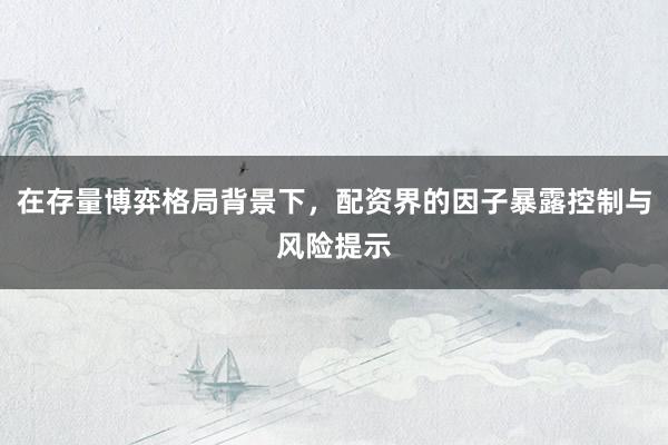 在存量博弈格局背景下，配资界的因子暴露控制与风险提示