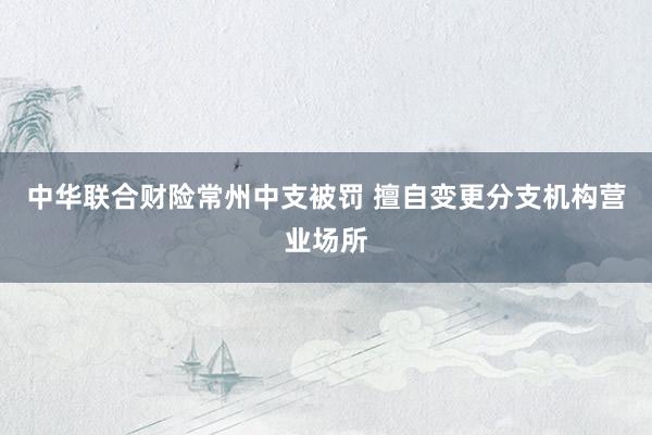中华联合财险常州中支被罚 擅自变更分支机构营业场所