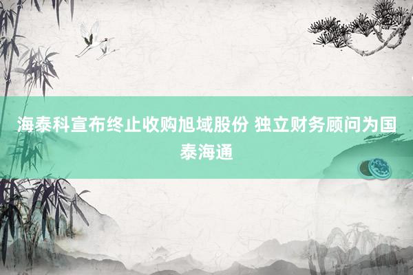 海泰科宣布终止收购旭域股份 独立财务顾问为国泰海通
