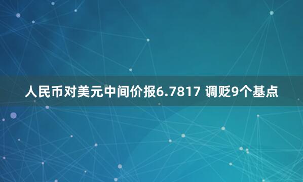 人民币对美元中间价报6.7817 调贬9个基点