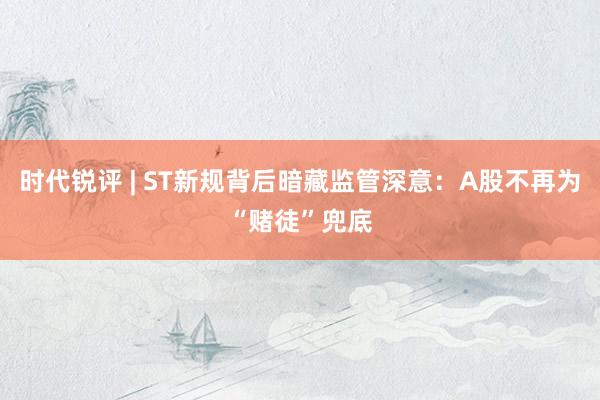 时代锐评 | ST新规背后暗藏监管深意：A股不再为“赌徒”兜底