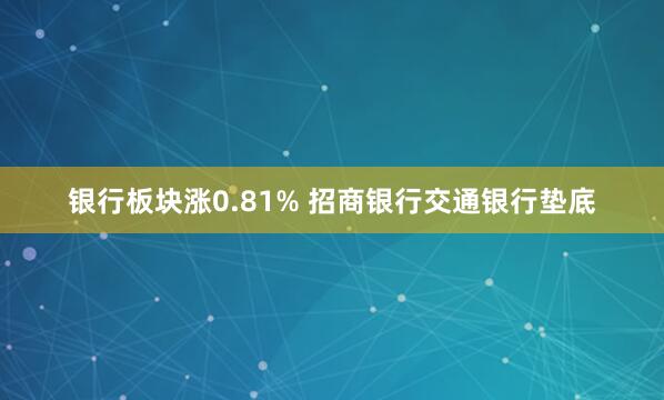 银行板块涨0.81% 招商银行交通银行垫底