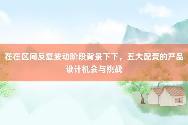 在在区间反复波动阶段背景下下，五大配资的产品设计机会与挑战