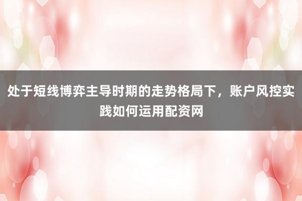 处于短线博弈主导时期的走势格局下，账户风控实践如何运用配资网