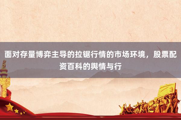 面对存量博弈主导的拉锯行情的市场环境，股票配资百科的舆情与行