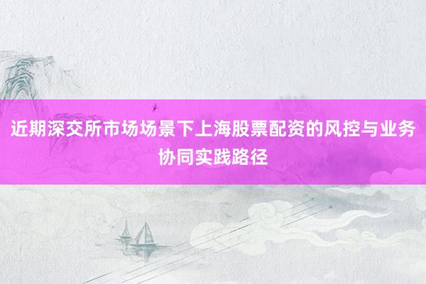 近期深交所市场场景下上海股票配资的风控与业务协同实践路径