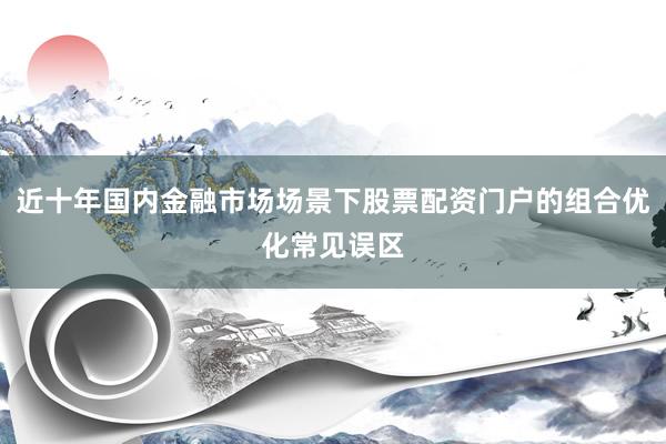 近十年国内金融市场场景下股票配资门户的组合优化常见误区