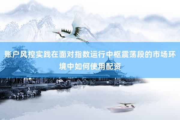 账户风控实践在面对指数运行中枢震荡段的市场环境中如何使用配资