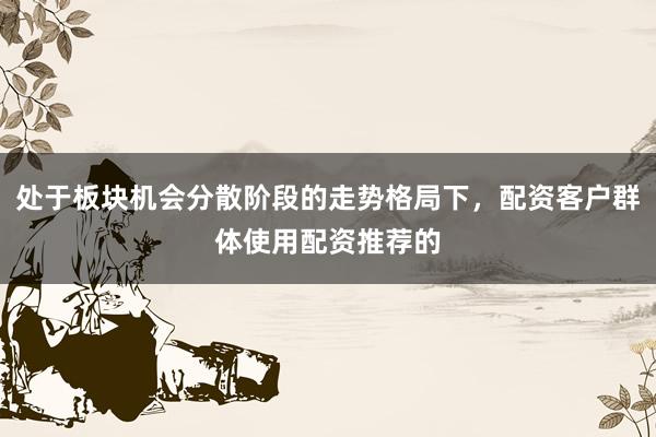 处于板块机会分散阶段的走势格局下，配资客户群体使用配资推荐的