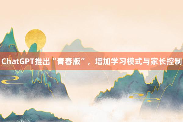 ChatGPT推出“青春版”，增加学习模式与家长控制