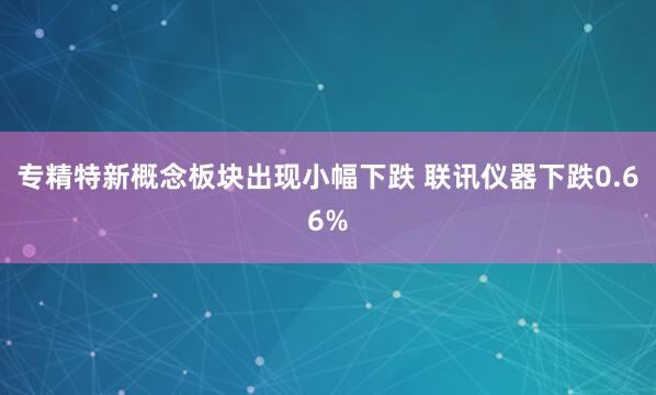 专精特新概念板块出现小幅下跌 联讯仪器下跌0.66%
