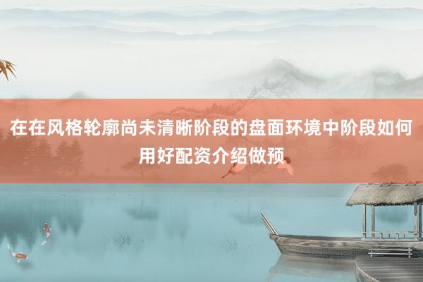 在在风格轮廓尚未清晰阶段的盘面环境中阶段如何用好配资介绍做预