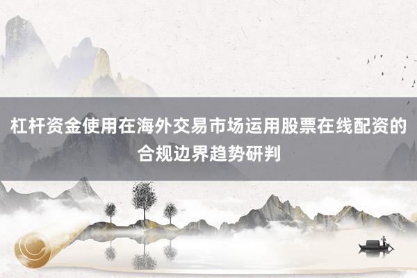 杠杆资金使用在海外交易市场运用股票在线配资的合规边界趋势研判