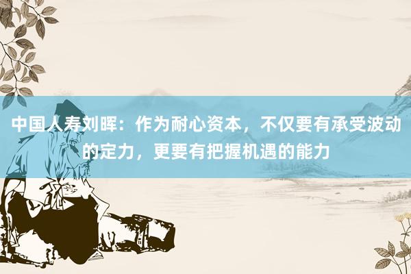 中国人寿刘晖：作为耐心资本，不仅要有承受波动的定力，更要有把握机遇的能力