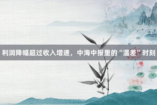 利润降幅超过收入增速，中海中报里的“温差”时刻
