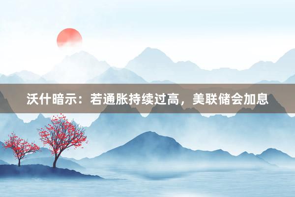 沃什暗示:若通胀持续过高,美联储会加息