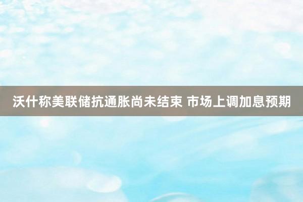 沃什称美联储抗通胀尚未结束 市场上调加息预期