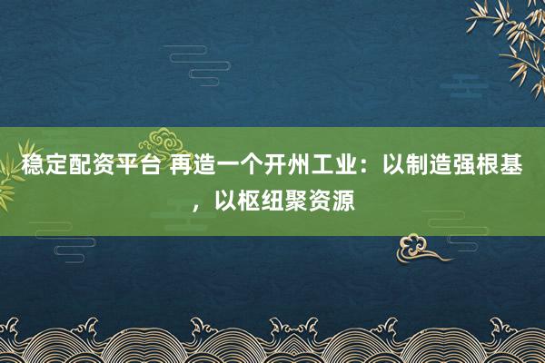 稳定配资平台 再造一个开州工业：以制造强根基，以枢纽聚资源