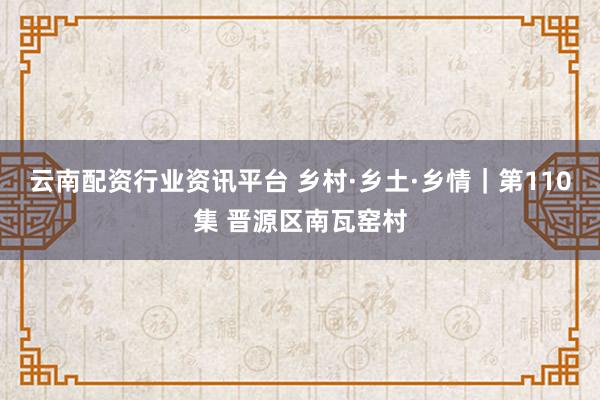 云南配资行业资讯平台 乡村·乡土·乡情｜第110集 晋源区南瓦窑村