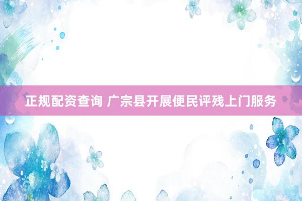 正规配资查询 广宗县开展便民评残上门服务