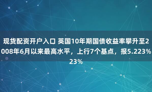 现货配资开户入口 英国10年期国债收益率攀升至2008年6月以来最高水平，上行7个基点，报5.223%