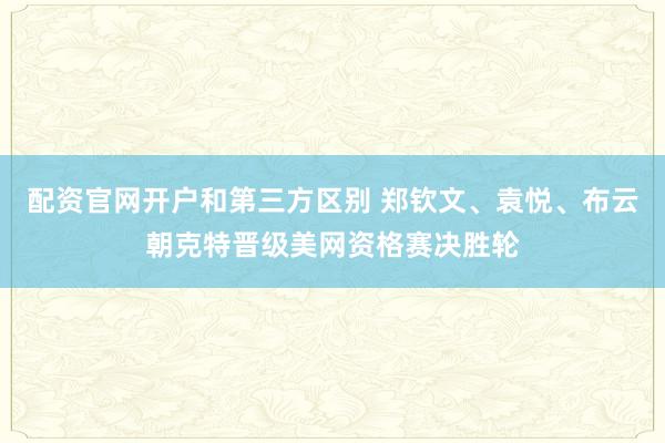 配资官网开户和第三方区别 郑钦文、袁悦、布云朝克特晋级美网资格赛决胜轮