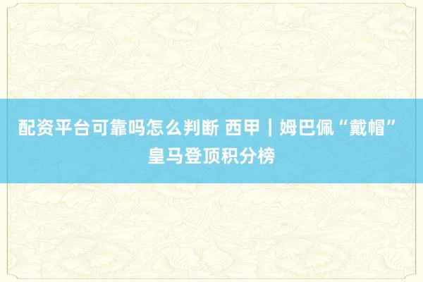 配资平台可靠吗怎么判断 西甲｜姆巴佩“戴帽” 皇马登顶积分榜