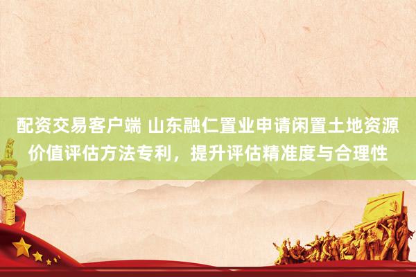 配资交易客户端 山东融仁置业申请闲置土地资源价值评估方法专利，提升评估精准度与合理性