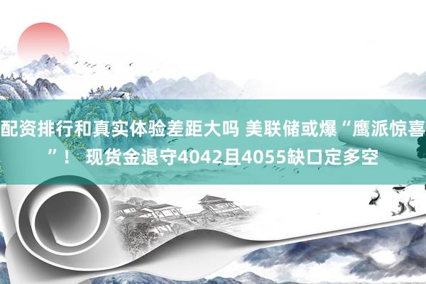 配资排行和真实体验差距大吗 美联储或爆“鹰派惊喜”！ 现货金退守4042且4055缺口定多空