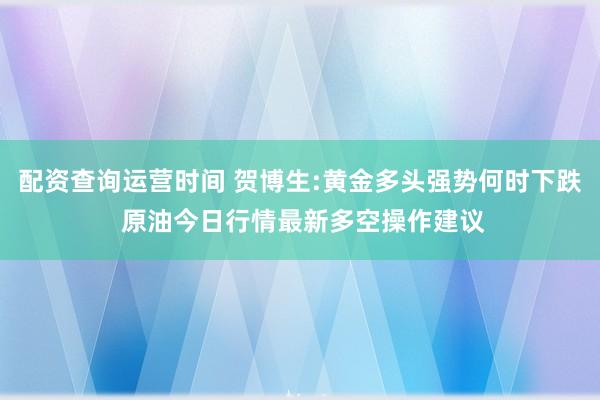 配资查询运营时间 贺博生:黄金多头强势何时下跌 原油今日行情最新多空操作建议