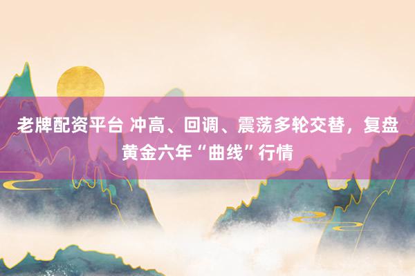 老牌配资平台 冲高、回调、震荡多轮交替,复盘黄金六年“曲线”行情