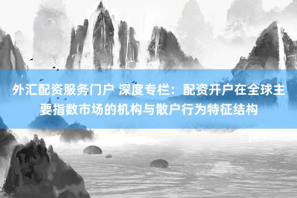 外汇配资服务门户 深度专栏：配资开户在全球主要指数市场的机构与散户行为特征结构
