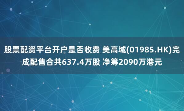 股票配资平台开户是否收费 美高域(01985.HK)完成配售合共637.4万股 净筹2090万港元