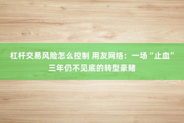杠杆交易风险怎么控制 用友网络：一场“止血”三年仍不见底的转型豪赌