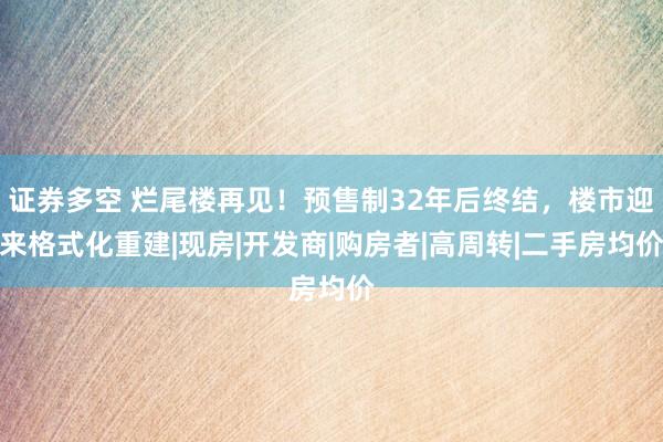 证券多空 烂尾楼再见！预售制32年后终结，楼市迎来格式化重建|现房|开发商|购房者|高周转|二手房均价