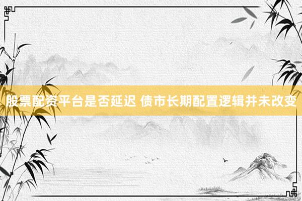 股票配资平台是否延迟 债市长期配置逻辑并未改变