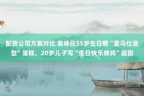 配资公司方案对比 袁咏仪55岁生日晒“爱马仕造型”蛋糕，20岁儿子写“生日快乐姨妈”超甜