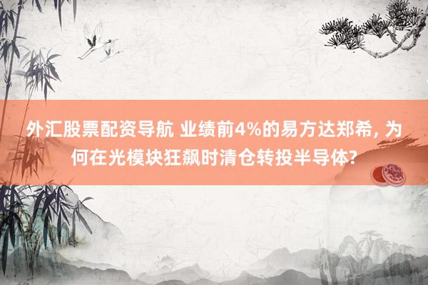 外汇股票配资导航 业绩前4%的易方达郑希, 为何在光模块狂飙时清仓转投半导体?