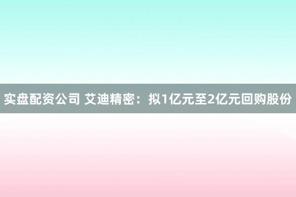 实盘配资公司 艾迪精密：拟1亿元至2亿元回购股份