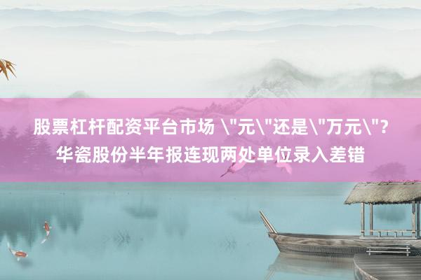 股票杠杆配资平台市场 ＂元＂还是＂万元＂？华瓷股份半年报连现两处单位录入差错