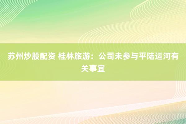 苏州炒股配资 桂林旅游：公司未参与平陆运河有关事宜